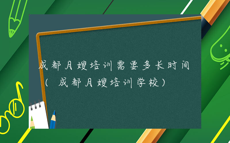 成都月嫂培训需要多长时间 (成都月嫂培训学校)